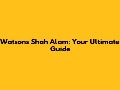 Watsons Shah Alam: Your Ultimate Guide