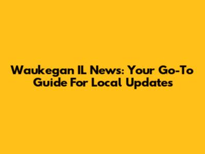 Waukegan IL News: Your Go-To Guide For Local Updates