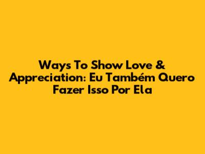 Ways To Show Love & Appreciation: 'Eu Também Quero Fazer Isso Por Ela'