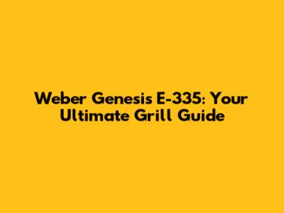 Weber Genesis E-335: Your Ultimate Grill Guide