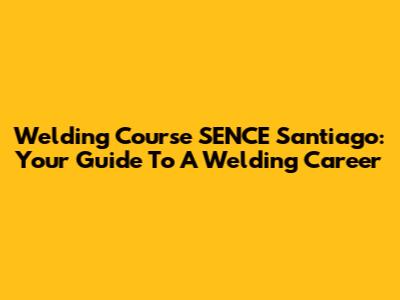Welding Course SENCE Santiago: Your Guide To A Welding Career