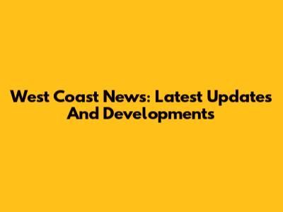 West Coast News: Latest Updates And Developments