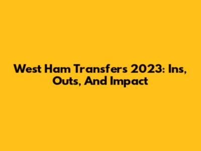 West Ham Transfers 2023: Ins, Outs, And Impact
