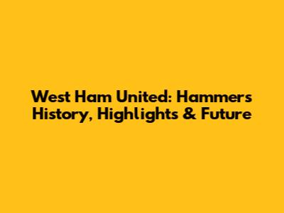 West Ham United: Hammers' History, Highlights & Future