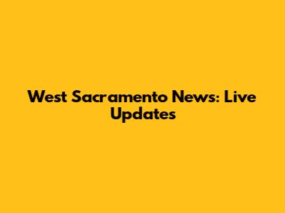 West Sacramento News: Live Updates