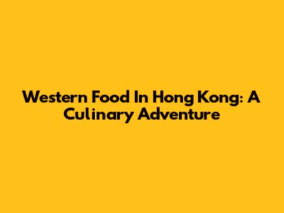 Western Food In Hong Kong: A Culinary Adventure