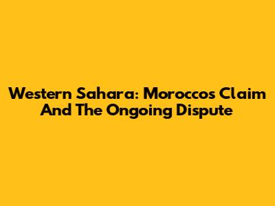Western Sahara: Morocco's Claim And The Ongoing Dispute