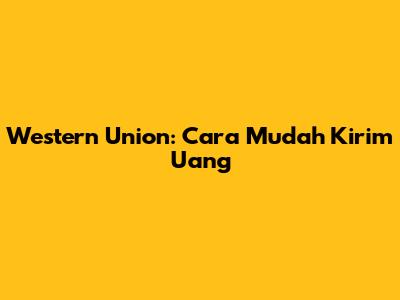 Western Union: Cara Mudah Kirim Uang
