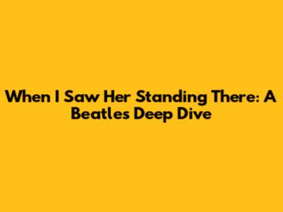 When I Saw Her Standing There: A Beatles Deep Dive