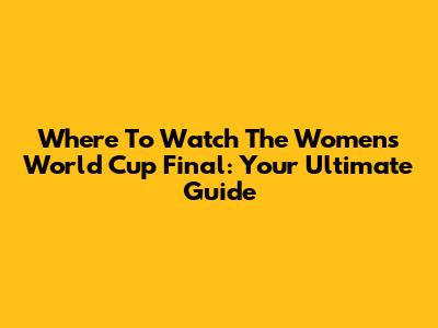 Where To Watch The Women's World Cup Final: Your Ultimate Guide