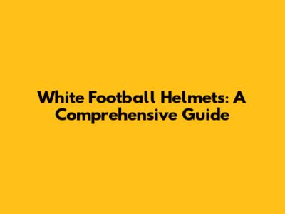 White Football Helmets: A Comprehensive Guide
