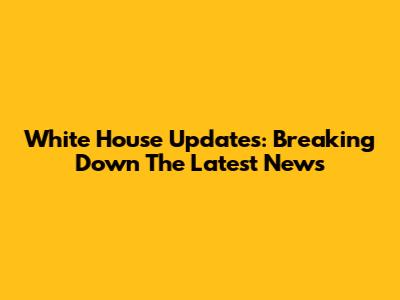 White House Updates: Breaking Down The Latest News