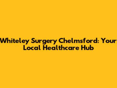 Whiteley Surgery Chelmsford: Your Local Healthcare Hub