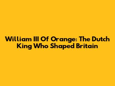 William III Of Orange: The Dutch King Who Shaped Britain