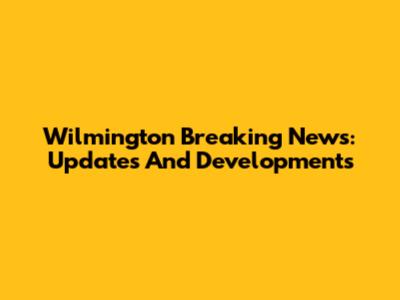 Wilmington Breaking News: Updates And Developments