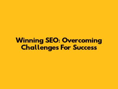 Winning SEO: Overcoming Challenges For Success