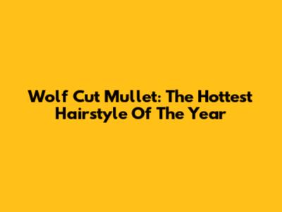 Wolf Cut Mullet: The Hottest Hairstyle Of The Year