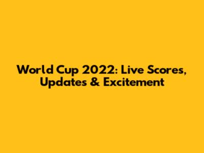 World Cup 2022: Live Scores, Updates & Excitement
