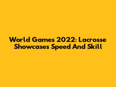 World Games 2022: Lacrosse Showcases Speed And Skill