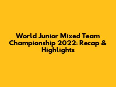World Junior Mixed Team Championship 2022: Recap & Highlights