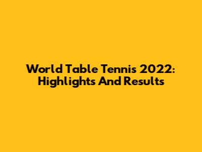 World Table Tennis 2022: Highlights And Results