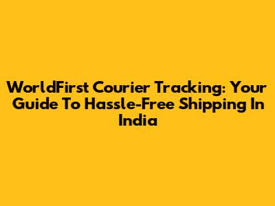 WorldFirst Courier Tracking: Your Guide To Hassle-Free Shipping In India