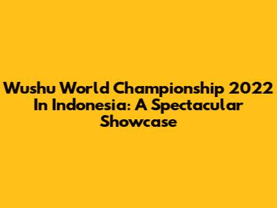 Wushu World Championship 2022 In Indonesia: A Spectacular Showcase