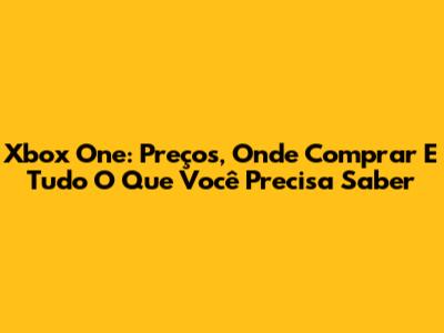 Xbox One: Preços, Onde Comprar E Tudo O Que Você Precisa Saber