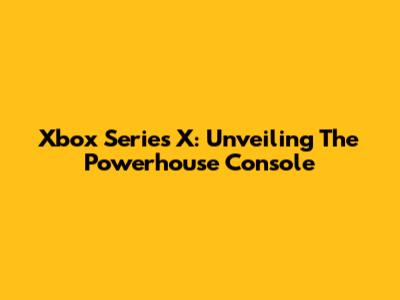 Xbox Series X: Unveiling The Powerhouse Console