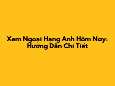 Xem Ngoại Hạng Anh Hôm Nay: Hướng Dẫn Chi Tiết