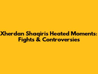 Xherdan Shaqiri's Heated Moments: Fights & Controversies