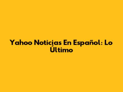 Yahoo Noticias En Español: Lo Último