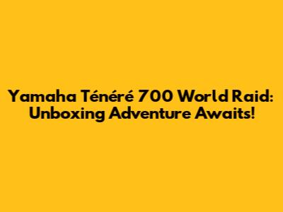 Yamaha Ténéré 700 World Raid: Unboxing Adventure Awaits!