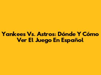 Yankees Vs. Astros: Dónde Y Cómo Ver El Juego En Español