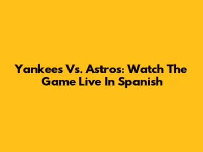 Yankees Vs. Astros: Watch The Game Live In Spanish