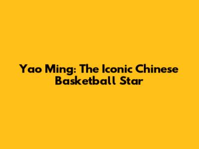 Yao Ming: The Iconic Chinese Basketball Star