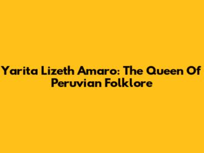 Yarita Lizeth Amaro: The Queen Of Peruvian Folklore