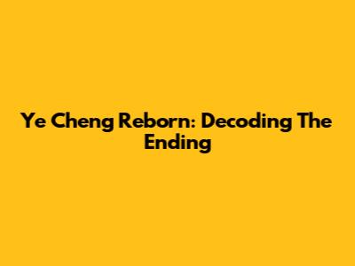 Ye Cheng Reborn: Decoding The Ending