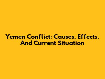 Yemen Conflict: Causes, Effects, And Current Situation