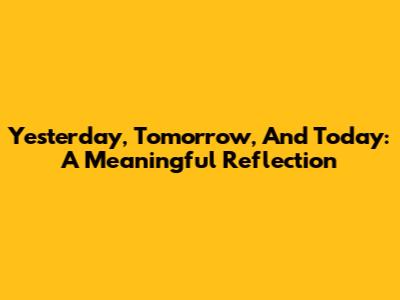 Yesterday, Tomorrow, And Today: A Meaningful Reflection