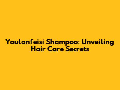 Youlanfeisi Shampoo: Unveiling Hair Care Secrets