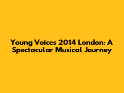 Young Voices 2014 London: A Spectacular Musical Journey