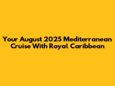 Your August 2025 Mediterranean Cruise With Royal Caribbean