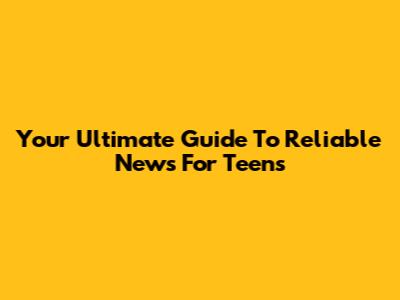 Your Ultimate Guide To Reliable News For Teens