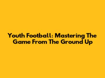 Youth Football: Mastering The Game From The Ground Up