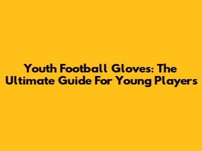 Youth Football Gloves: The Ultimate Guide For Young Players