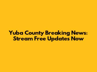 Yuba County Breaking News: Stream Free Updates Now