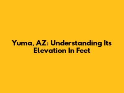 Yuma, AZ: Understanding Its Elevation In Feet