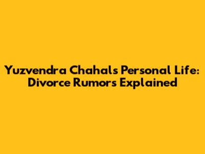 Yuzvendra Chahal's Personal Life: Divorce Rumors Explained