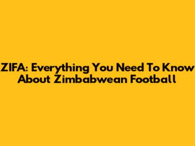 ZIFA: Everything You Need To Know About Zimbabwean Football